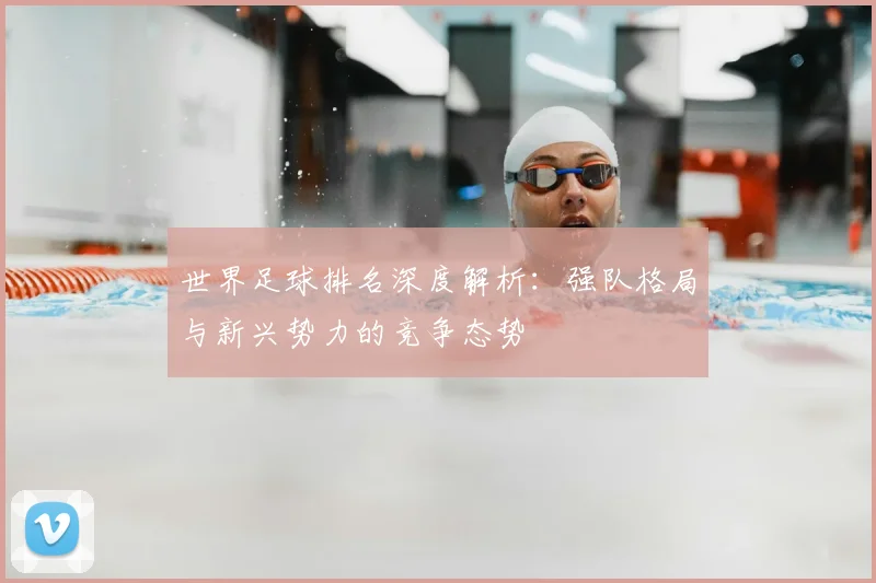 世界足球排名深度解析:强队格局与新兴势力的竞争态势
