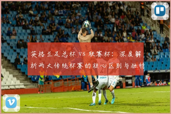 英格兰足总杯 vs 联赛杯：深度解析两大传统杯赛的核心区别与独特魅力