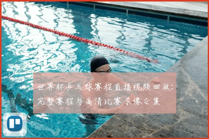 世界杯乒乓球赛程直播视频回放：完整赛程与高清比赛录像合集
