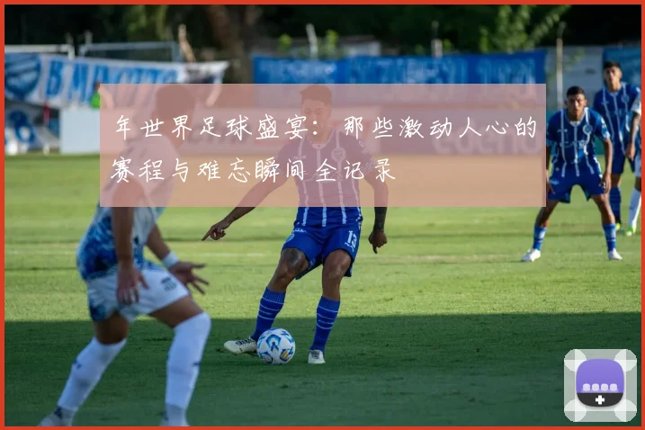 年世界足球盛宴：那些激动人心的赛程与难忘瞬间全记录