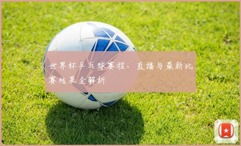 世界杯乒乓球赛程、直播与最新比赛结果全解析