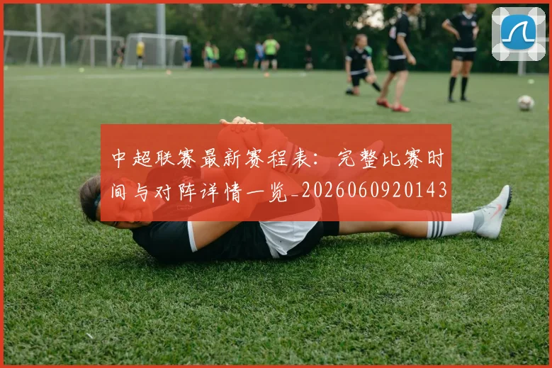 中超联赛最新赛程表：完整比赛时间与对阵详情一览_20260609201435