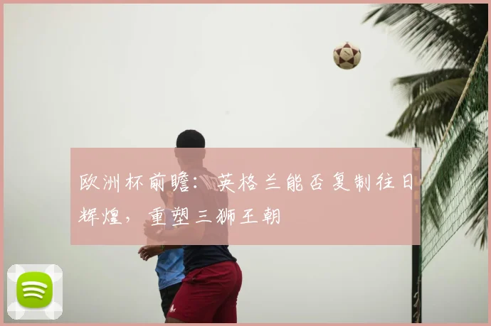 欧洲杯前瞻：英格兰能否复制往日辉煌，重塑三狮王朝