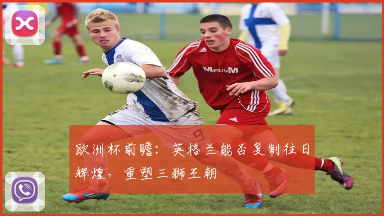 欧洲杯前瞻：英格兰能否复制往日辉煌，重塑三狮王朝